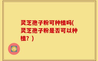 灵芝孢子粉可种植吗(灵芝孢子粉是否可以种植？)