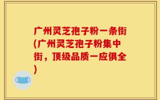 广州灵芝孢子粉一条街(广州灵芝孢子粉集中街，顶级品质一应俱全)