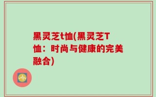 黑灵芝t恤(黑灵芝T恤：时尚与健康的完美融合)