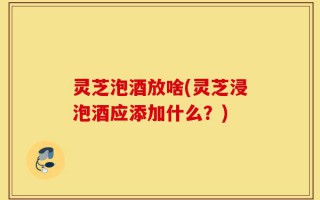 灵芝泡酒放啥(灵芝浸泡酒应添加什么？)