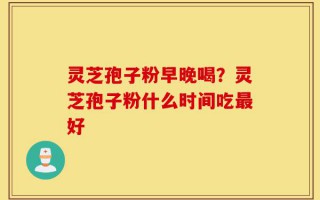 灵芝孢子粉早晚喝？灵芝孢子粉什么时间吃最好