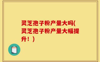 灵芝孢子粉产量大吗(灵芝孢子粉产量大幅提升！)