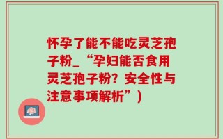 怀孕了能不能吃灵芝孢子粉_“孕妇能否食用灵芝孢子粉？安全性与注意事项解析”)
