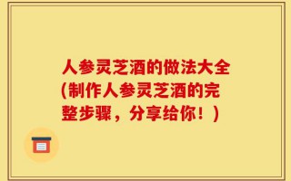 人参灵芝酒的做法大全(制作人参灵芝酒的完整步骤，分享给你！)