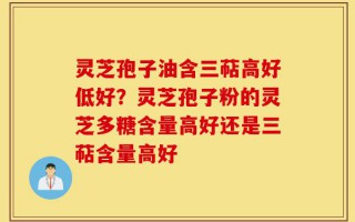 灵芝孢子油含三萜高好低好？灵芝孢子粉的灵芝多糖含量高好还是三萜含量高好