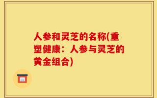 人参和灵芝的名称(重塑健康：人参与灵芝的黄金组合)
