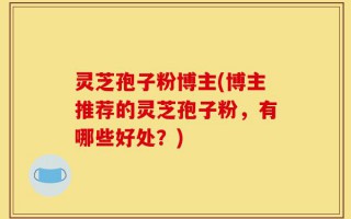 灵芝孢子粉博主(博主推荐的灵芝孢子粉，有哪些好处？)