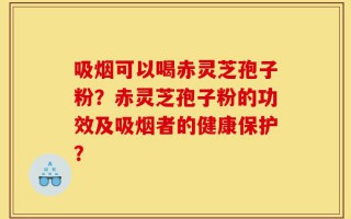 吸烟可以喝赤灵芝孢子粉？赤灵芝孢子粉的功效及吸烟者的健康保护？