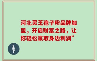 河北灵芝孢子粉品牌加盟，开启财富之路，让你轻松赢取身边利润”