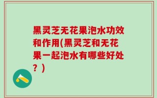 黑灵芝无花果泡水功效和作用(黑灵芝和无花果一起泡水有哪些好处？)