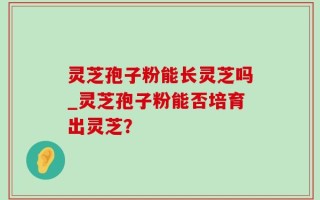 灵芝孢子粉能长灵芝吗_灵芝孢子粉能否培育出灵芝？