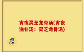 宵夜灵芝龙骨汤(宵夜滋补汤：灵芝龙骨汤)