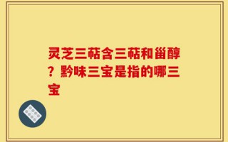 灵芝三萜含三萜和甾醇？黔味三宝是指的哪三宝