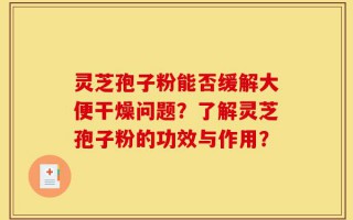 灵芝孢子粉能否缓解大便干燥问题？了解灵芝孢子粉的功效与作用？