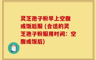 灵芝孢子粉早上空腹 或饭后服 (合适的灵芝孢子粉服用时间：空腹或饭后)