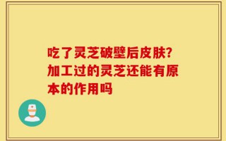 吃了灵芝破壁后皮肤？加工过的灵芝还能有原本的作用吗