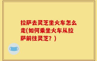 拉萨去灵芝坐火车怎么走(如何乘坐火车从拉萨前往灵芝？)