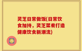 灵芝日常做饭(日常饮食加持，灵芝菜肴打造健康饮食新潮流)