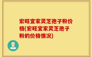 宏旺宜家灵芝孢子粉价格(宏旺宜家灵芝孢子粉的价格情况)
