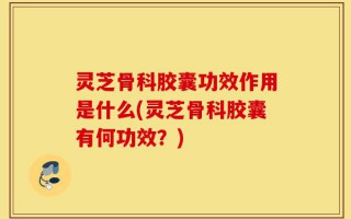 灵芝骨科胶囊功效作用是什么(灵芝骨科胶囊有何功效？)