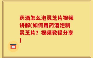 药酒怎么泡灵芝片视频讲解(如何用药酒泡制灵芝片？视频教程分享)