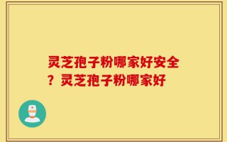 灵芝孢子粉哪家好安全？灵芝孢子粉哪家好