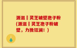 源滋湶灵芝破壁孢子粉(源滋湶灵芝孢子粉破壁，力挽狂澜！)