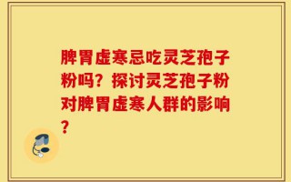 脾胃虚寒忌吃灵芝孢子粉吗？探讨灵芝孢子粉对脾胃虚寒人群的影响？
