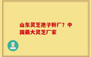山东灵芝孢子粉厂？中国最大灵芝厂家