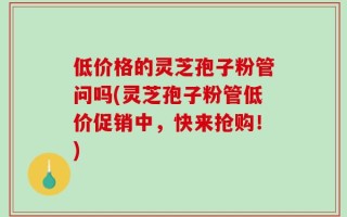 低价格的灵芝孢子粉管问吗(灵芝孢子粉管低价促销中，快来抢购！)