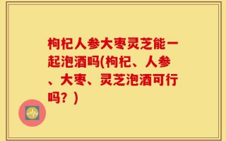 枸杞人参大枣灵芝能一起泡酒吗(枸杞、人参、大枣、灵芝泡酒可行吗？)