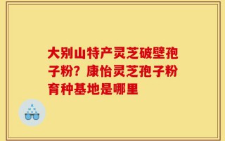 大别山特产灵芝破壁孢子粉？康怡灵芝孢子粉育种基地是哪里