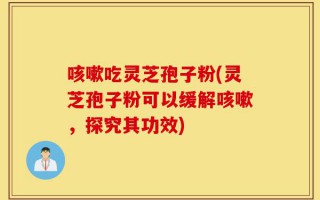 咳嗽吃灵芝孢子粉(灵芝孢子粉可以缓解咳嗽，探究其功效)