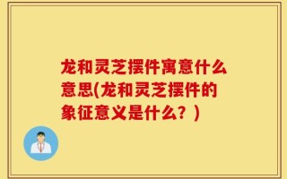 龙和灵芝摆件寓意什么意思(龙和灵芝摆件的象征意义是什么？)
