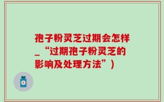 孢子粉灵芝过期会怎样_“过期孢子粉灵芝的影响及处理方法”)