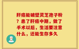 肝癌能破壁灵芝孢子粉？患了肝癌中期，做了手术以后，生活要注意什么，还能生存多久