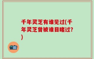 千年灵芝有谁见过(千年灵芝曾被谁目睹过？)