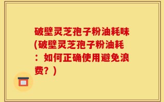 破壁灵芝孢子粉油耗味(破壁灵芝孢子粉油耗：如何正确使用避免浪费？)