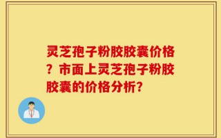 灵芝孢子粉胶胶囊价格？市面上灵芝孢子粉胶胶囊的价格分析？