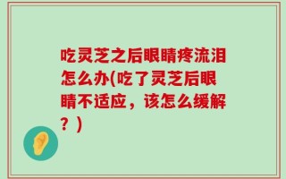 吃灵芝之后眼睛疼流泪怎么办(吃了灵芝后眼睛不适应，该怎么缓解？)