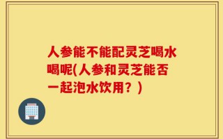 人参能不能配灵芝喝水喝呢(人参和灵芝能否一起泡水饮用？)