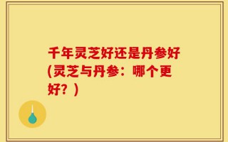 千年灵芝好还是丹参好(灵芝与丹参：哪个更好？)