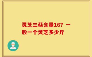 灵芝三萜含量16？一般一个灵芝多少斤
