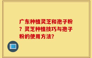 广东种植灵芝和孢子粉？灵芝种植技巧与孢子粉的使用方法？