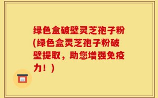绿色盒破壁灵芝孢子粉(绿色盒灵芝孢子粉破壁提取，助您增强免疫力！)