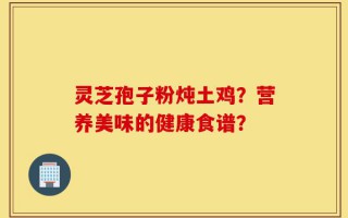 灵芝孢子粉炖土鸡？营养美味的健康食谱？