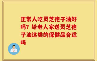 正常人吃灵芝孢子油好吗？给老人家送灵芝孢子油这类的保健品合适吗