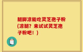 腿脚凉能吃灵芝孢子粉(凉腿？来试试灵芝孢子粉吧！)