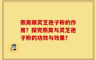 燕窝跟灵芝孢子粉的作用？探究燕窝与灵芝孢子粉的功效与效果？