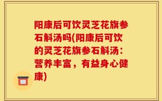阳康后可饮灵芝花旗参石斛汤吗(阳康后可饮的灵芝花旗参石斛汤：营养丰富，有益身心健康)